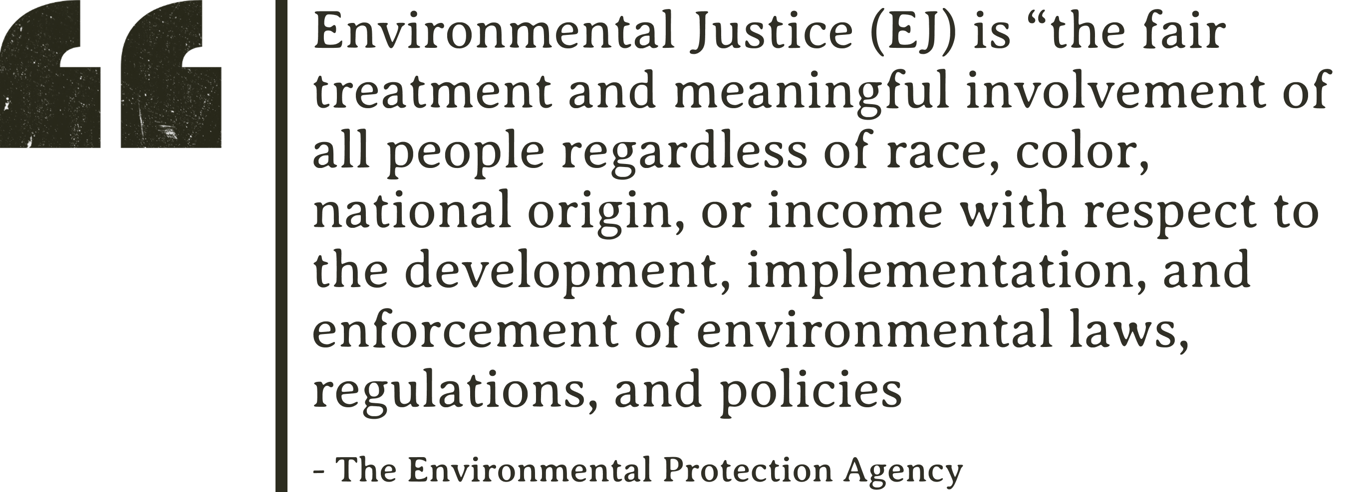 “Environmental Justice (EJ) is “the fair treatment and meaningful involvement of all people regardless of race, color, national origin, or income with respect to the development, implementation, and enforcement of environmental laws, regulations, and policies.” - The Environmental Protection Agency